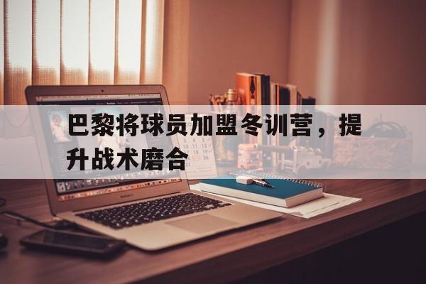 巴黎将球员加盟冬训营，提升战术磨合