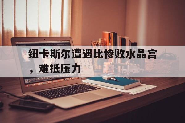 纽卡斯尔遭遇比惨败水晶宫，难抵压力